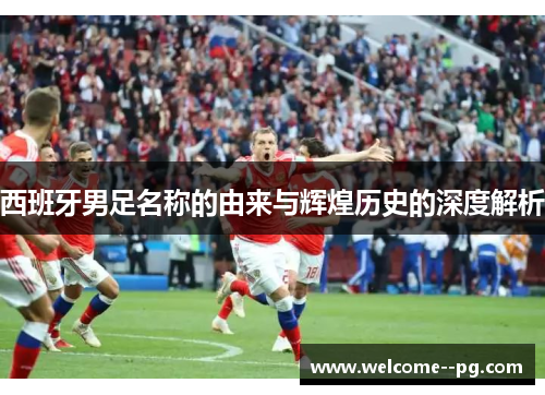 西班牙男足名称的由来与辉煌历史的深度解析 西班牙男足名称的由来与辉煌历史的深度解析