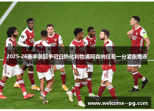 2025-26赛季英超争冠白热化利物浦阿森纳仅差一分紧张角逐 2025-26赛季英超争冠白热化利物浦阿森纳仅差一分紧张角逐