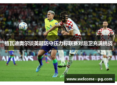 格瓦迪奥尔谈英超防守压力称联赛对后卫充满挑战