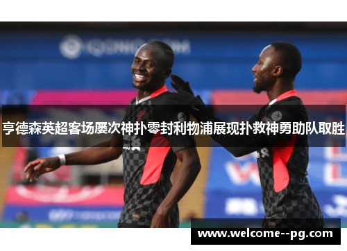 亨德森英超客场屡次神扑零封利物浦展现扑救神勇助队取胜